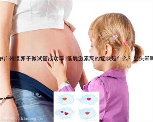 48岁广州借卵子做试管成功率,催乳激素高的症状是什么？会头晕吗？