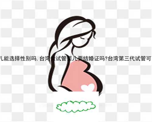 一代试管婴儿能选择性别吗,台湾做试管婴儿要结婚证吗?台湾第三代试管可以选