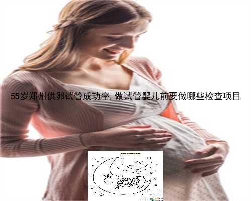 55岁郑州供卵试管成功率,做试管婴儿前要做哪些检查项目